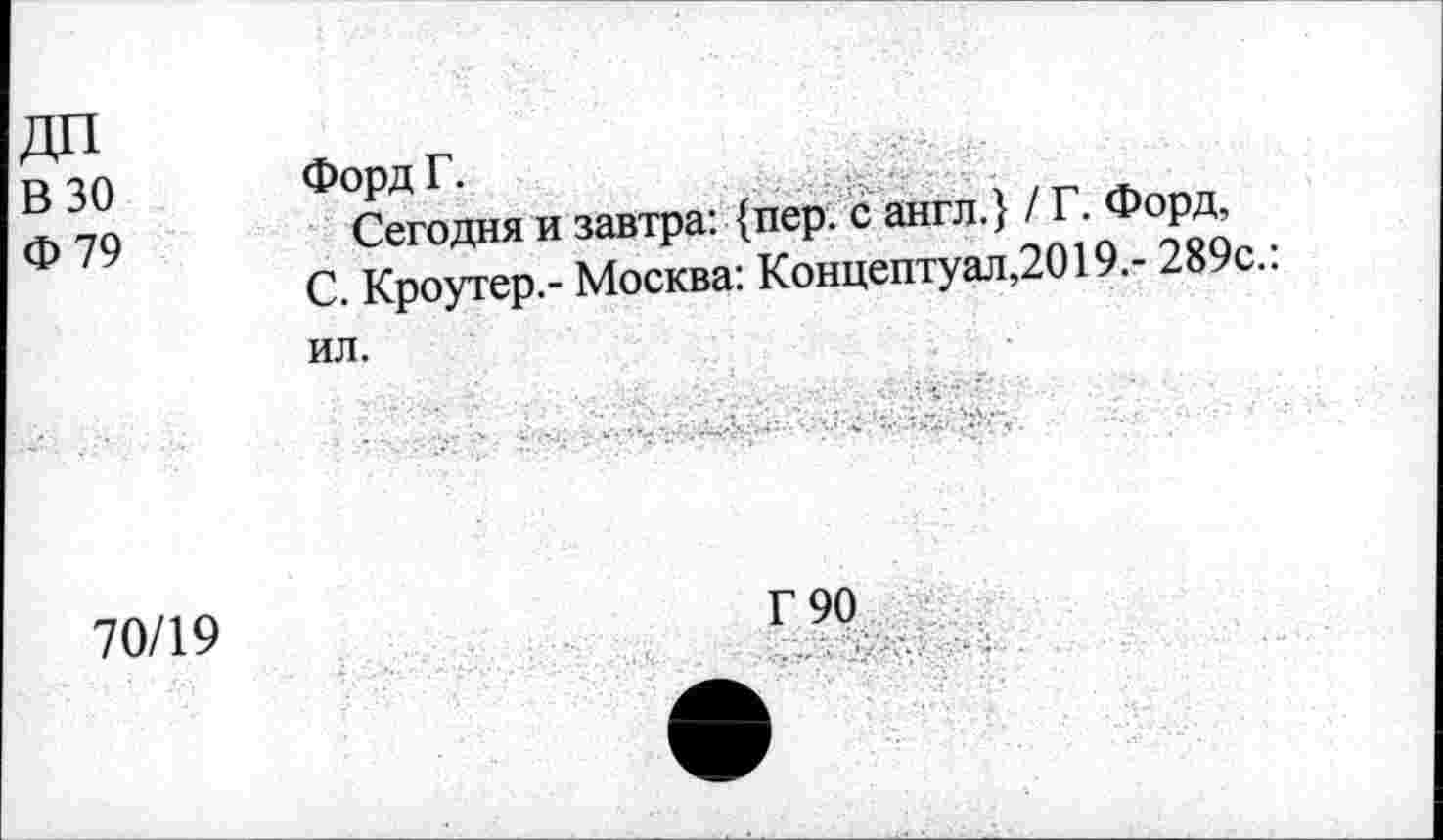 ﻿В 30 Ф 79	Форд Г. Сегодня и завтра: {пер. с англ.} / Г. Форд, С. Кроутер.- Москва: Концептуал,2019.- 289с.: ил.
70/19	Г 90